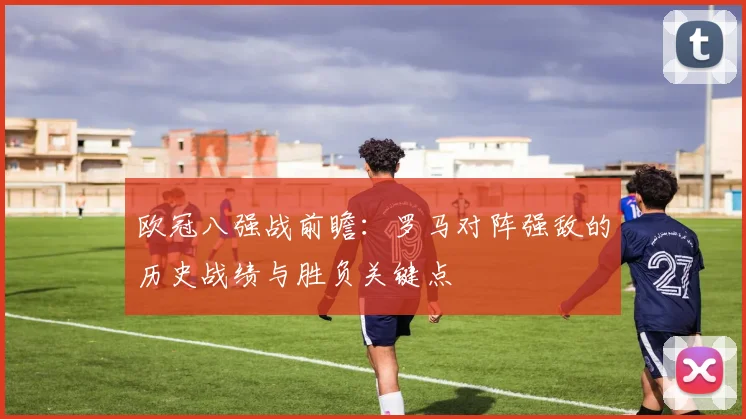 欧冠八强战前瞻：罗马对阵强敌的历史战绩与胜负关键点