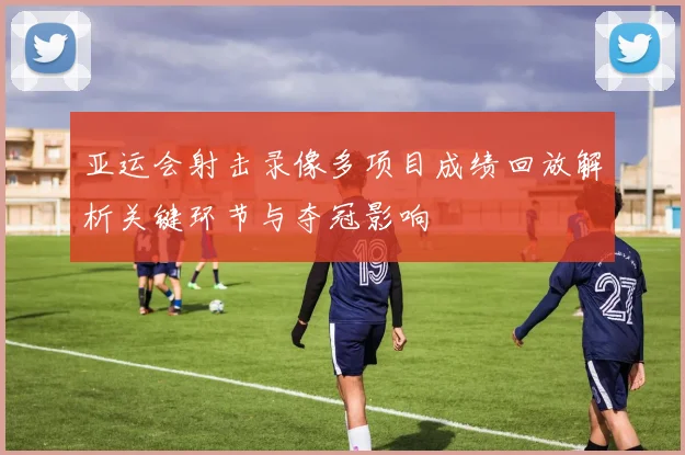 亚运会射击录像多项目成绩回放解析关键环节与夺冠影响