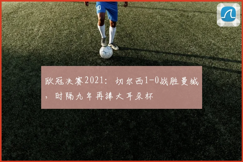 欧冠决赛2021：切尔西1-0战胜曼城，时隔九年再捧大耳朵杯