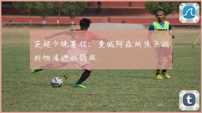英超今晚赛程：曼城阿森纳焦点战利物浦迎战弱旅