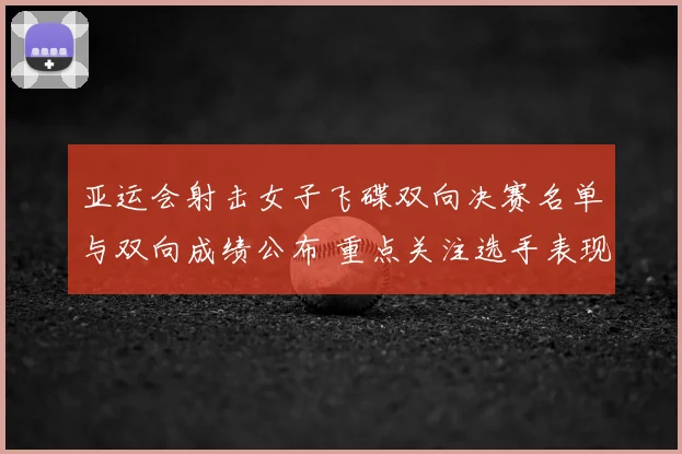 亚运会射击女子飞碟双向决赛名单与双向成绩公布 重点关注选手表现和晋级情况
