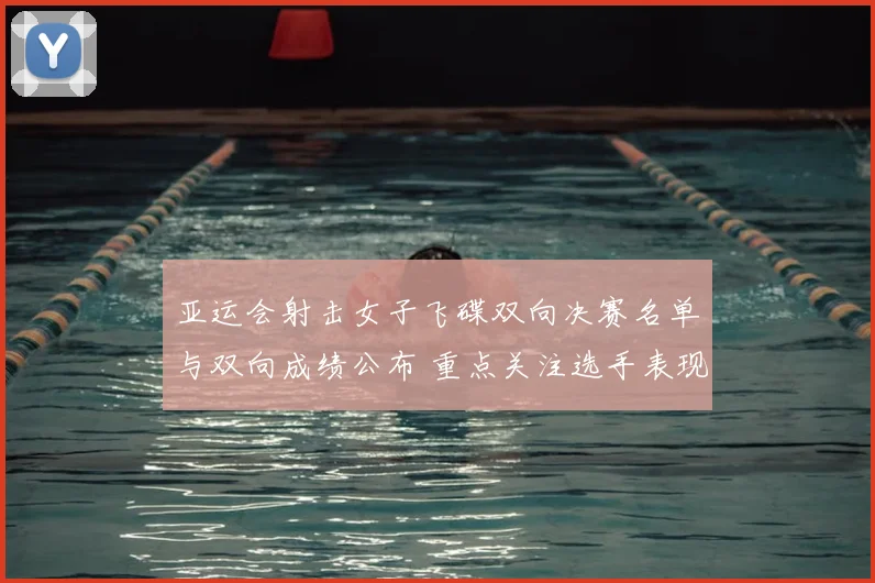 亚运会射击女子飞碟双向决赛名单与双向成绩公布 重点关注选手表现和晋级情况