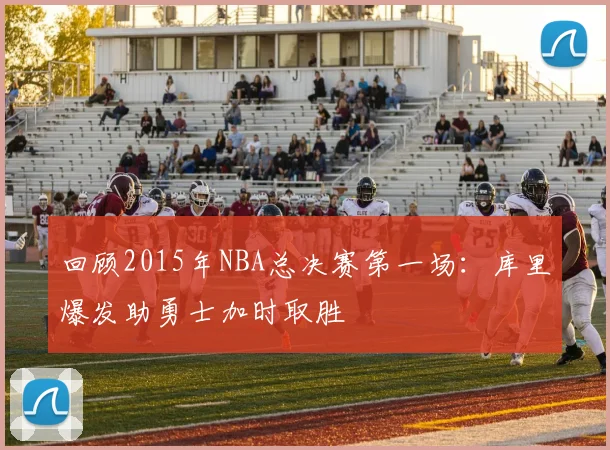 回顾2015年NBA总决赛第一场：库里爆发助勇士加时取胜