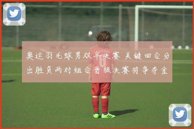 奥运羽毛球男双半决赛 关键回合分出胜负两对组合晋级决赛将争夺金牌